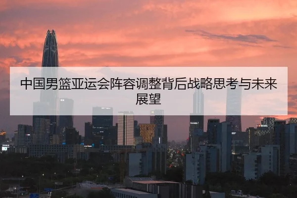 中国男篮亚运会阵容调整背后战略思考与未来展望